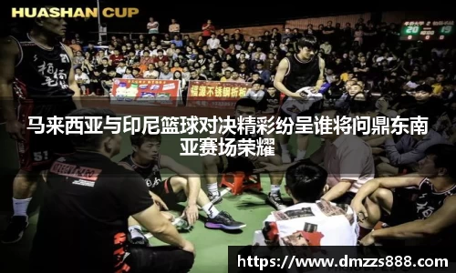 马来西亚与印尼篮球对决精彩纷呈谁将问鼎东南亚赛场荣耀